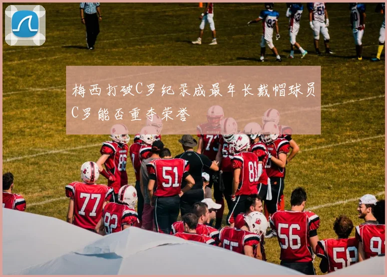 梅西打破C罗纪录成最年长戴帽球员C罗能否重夺荣誉