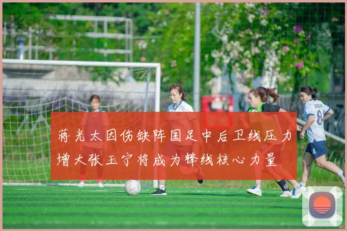 蒋光太因伤缺阵国足中后卫线压力增大张玉宁将成为锋线核心力量
