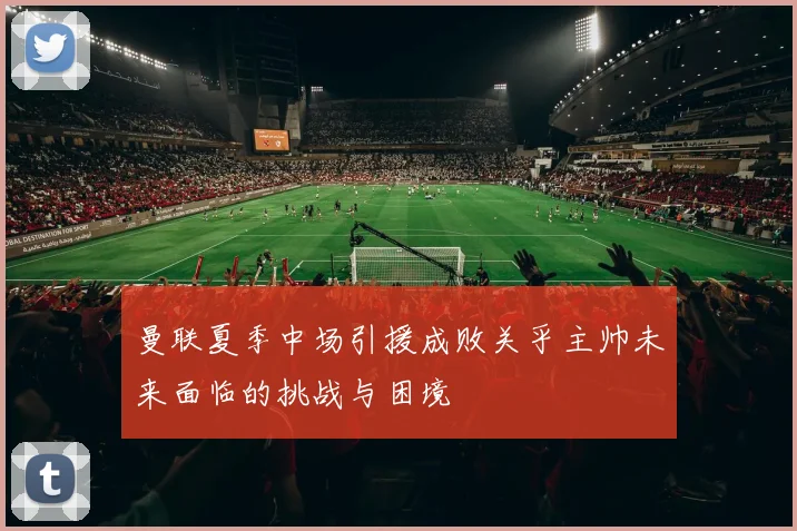 曼联夏季中场引援成败关乎主帅未来面临的挑战与困境