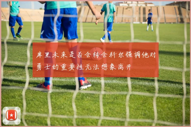 库里未来是否会转会科尔强调他对勇士的重要性无法想象离开