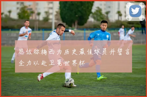 恩佐称梅西为历史最佳球员并誓言全力以赴卫冕世界杯