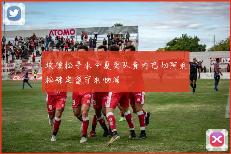 埃德松寻求今夏离队费内巴切阿利松确定留守利物浦