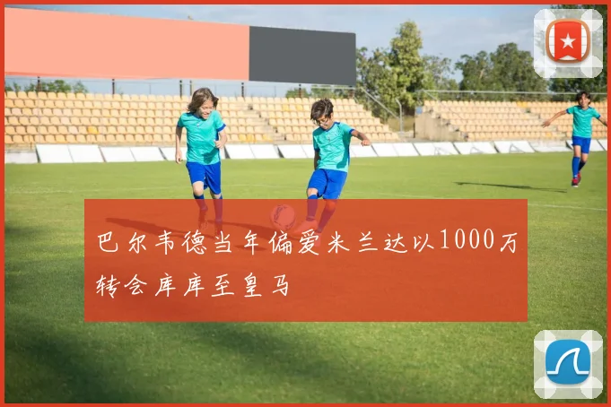 巴尔韦德当年偏爱米兰达以1000万转会库库至皇马