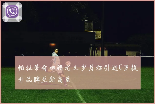 帕拉蒂奇回顾尤文岁月称引进C罗提升品牌至新高度