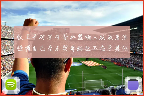 张卫平对字母哥加盟湖人发表看法强调自己是东契奇粉丝不在乎其他球员动态
