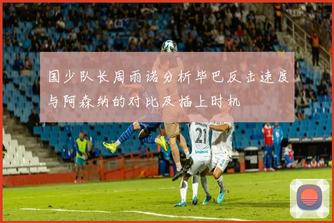 国少队长周雨诺分析毕巴反击速度与阿森纳的对比及插上时机