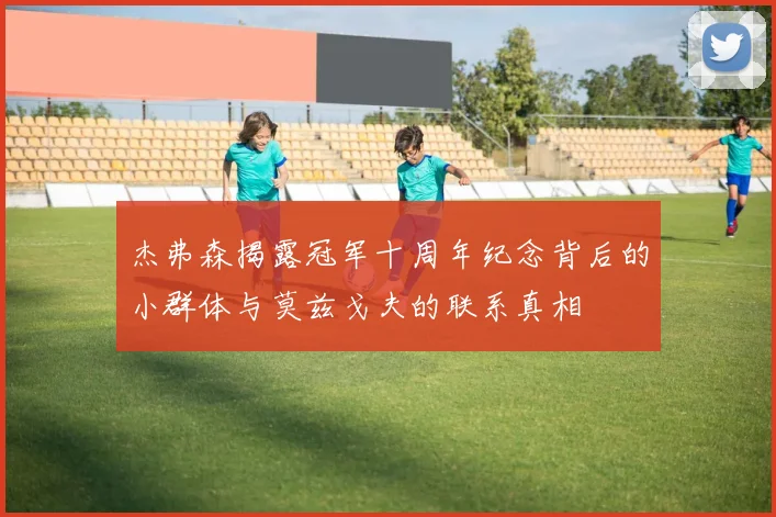 杰弗森揭露冠军十周年纪念背后的小群体与莫兹戈夫的联系真相