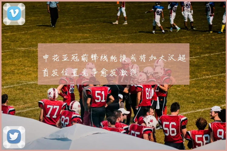 申花亚冠前锋线轮换或将加大汉超首发位置竞争愈发激烈