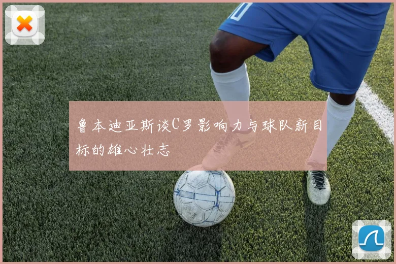 鲁本迪亚斯谈C罗影响力与球队新目标的雄心壮志