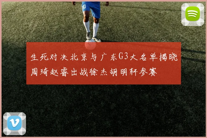生死对决北京与广东G3大名单揭晓周琦赵睿出战徐杰胡明轩参赛
