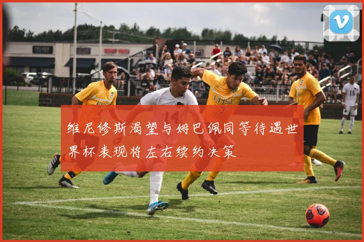 维尼修斯渴望与姆巴佩同等待遇世界杯表现将左右续约决策