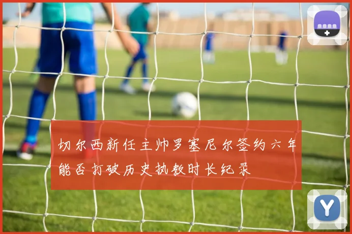切尔西新任主帅罗塞尼尔签约六年能否打破历史执教时长纪录