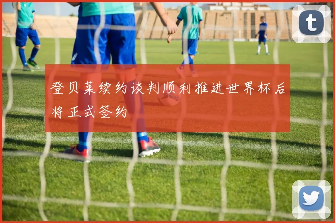 登贝莱续约谈判顺利推进世界杯后将正式签约