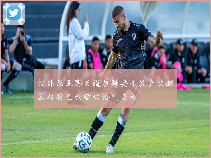 拉菲尼亚赛后遭质疑妻子发声力挺反对盼巴西输的俗气言论