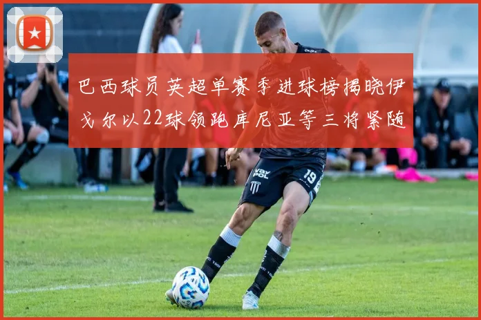 巴西球员英超单赛季进球榜揭晓伊戈尔以22球领跑库尼亚等三将紧随其后