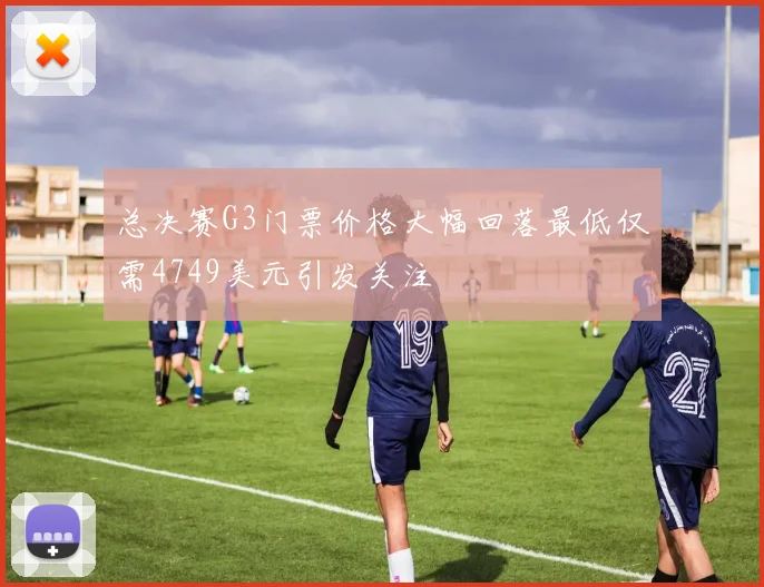 总决赛G3门票价格大幅回落最低仅需4749美元引发关注
