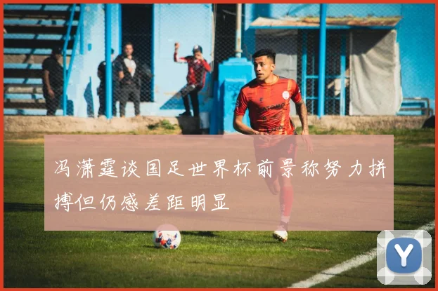 冯潇霆谈国足世界杯前景称努力拼搏但仍感差距明显