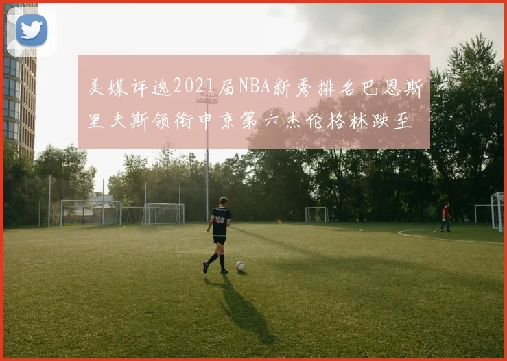 美媒评选2021届NBA新秀排名巴恩斯里夫斯领衔申京第六杰伦格林跌至第九
