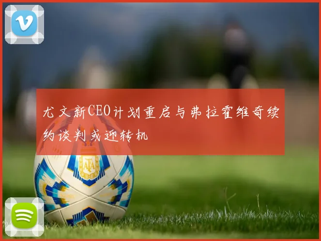 尤文新CEO计划重启与弗拉霍维奇续约谈判或迎转机