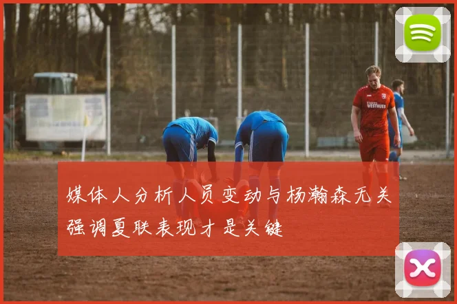 媒体人分析人员变动与杨瀚森无关强调夏联表现才是关键