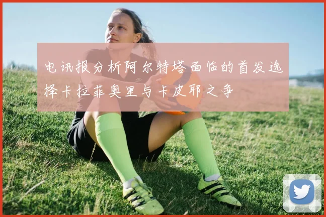 电讯报分析阿尔特塔面临的首发选择卡拉菲奥里与卡皮耶之争