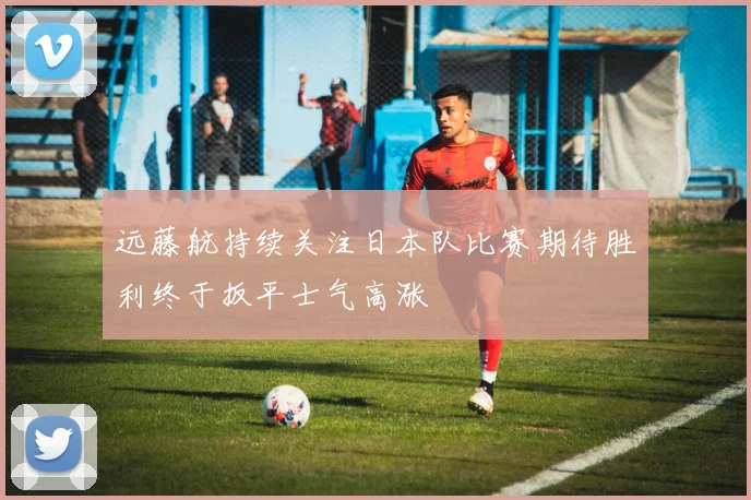 远藤航持续关注日本队比赛期待胜利终于扳平士气高涨