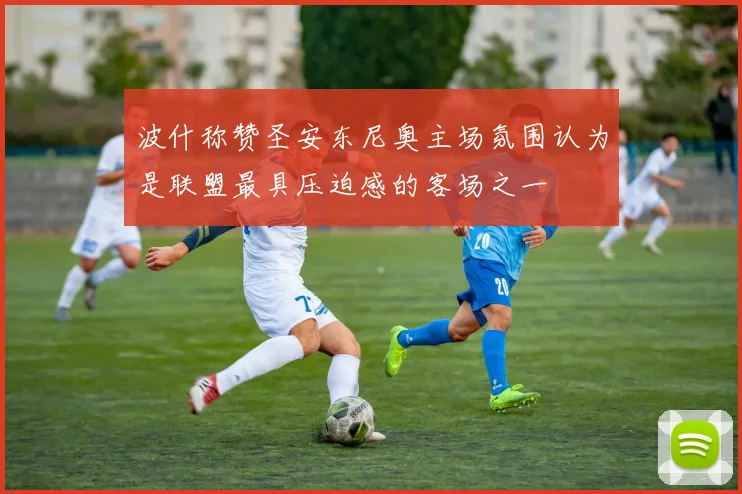 波什称赞圣安东尼奥主场氛围认为是联盟最具压迫感的客场之一