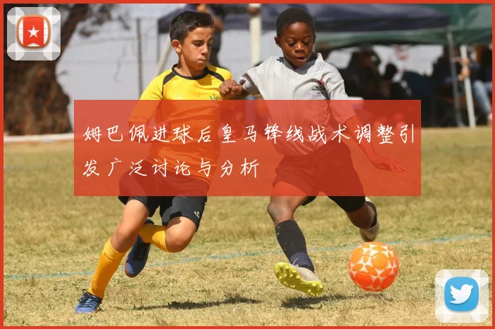 姆巴佩进球后皇马锋线战术调整引发广泛讨论与分析