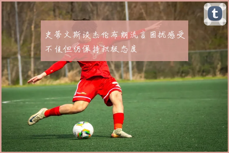史蒂文斯谈杰伦布朗流言困扰感受不佳但仍保持积极态度